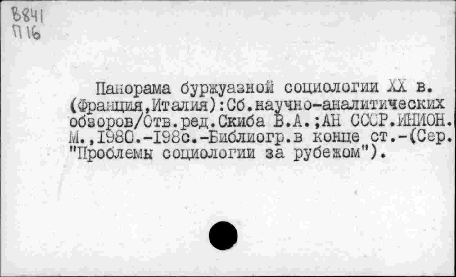 ﻿ИЧ1
Панорама буржуазной социологии XX в. (Франция,Италия): Сб. научи ©-аналитических обзоров/Отв.ред.Скиба В.А.;АН СССР.ИНИОН. М.,1980.-Х98с.-Библиогр.в конце ст.-(Сер. ’’Проблемы социологии за рубежом").